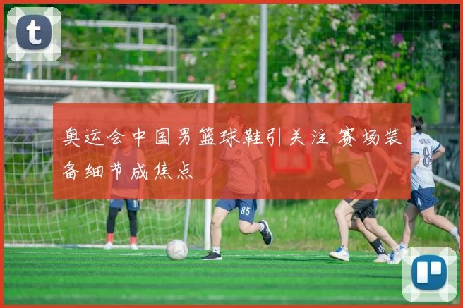 奥运会中国男篮球鞋引关注 赛场装备细节成焦点
