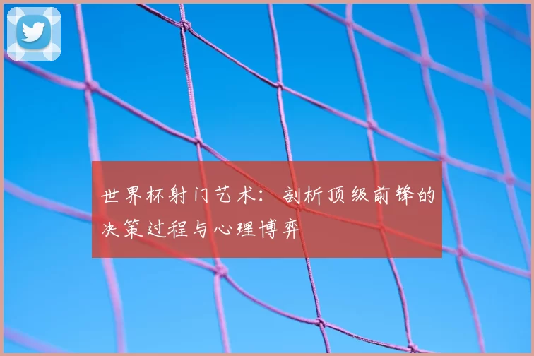 世界杯射门艺术:剖析顶级前锋的决策过程与心理博弈