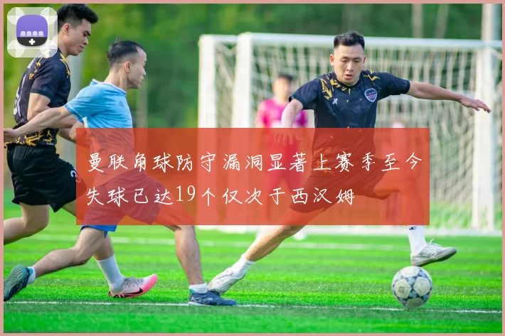 曼联角球防守漏洞显著上赛季至今失球已达19个仅次于西汉姆