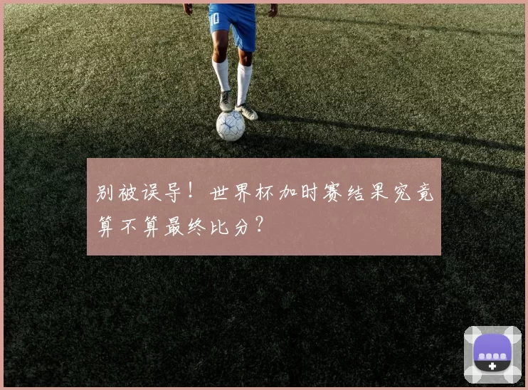 别被误导！世界杯加时赛结果究竟算不算最终比分？