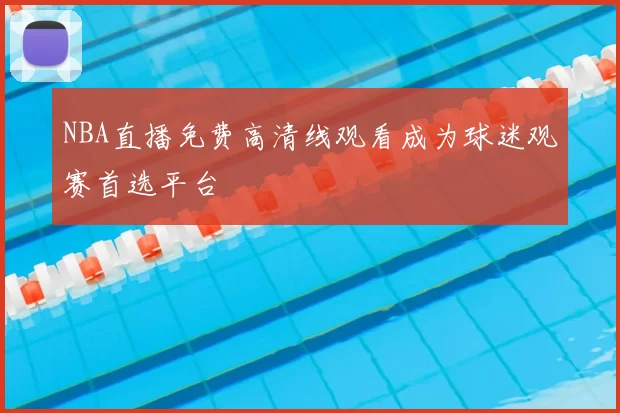 NBA直播免费高清线观看成为球迷观赛首选平台