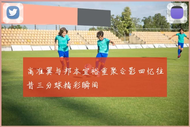 高准翼与邦本宜裕重聚合影回忆往昔三分球精彩瞬间