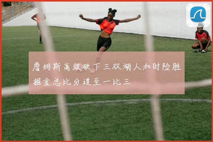 詹姆斯高效砍下三双湖人加时险胜掘金总比分追至一比三