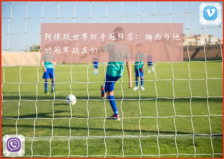 阿根廷世界杯夺冠阵容:梅西与他的冠军战友们