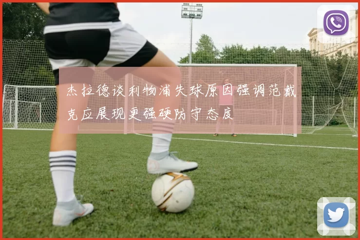 杰拉德谈利物浦失球原因强调范戴克应展现更强硬防守态度