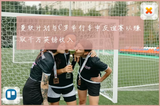 曼联计划与C罗举行季中友谊赛以赚取千万英镑收入