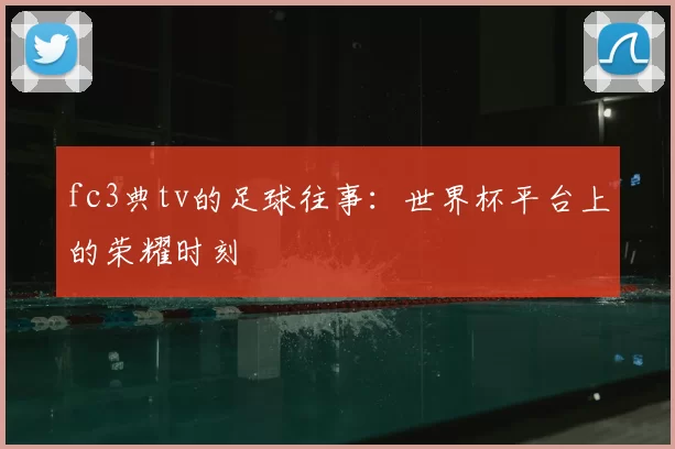 fc3典tv的足球往事:世界杯平台上的荣耀时刻