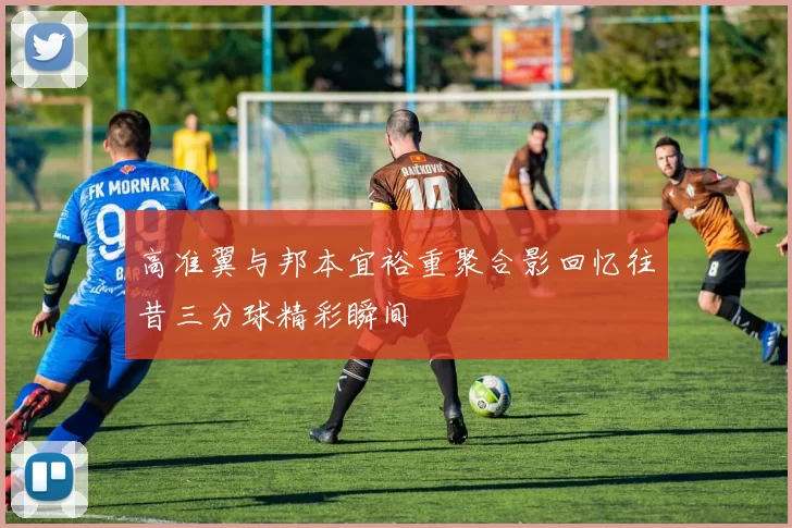 高准翼与邦本宜裕重聚合影回忆往昔三分球精彩瞬间