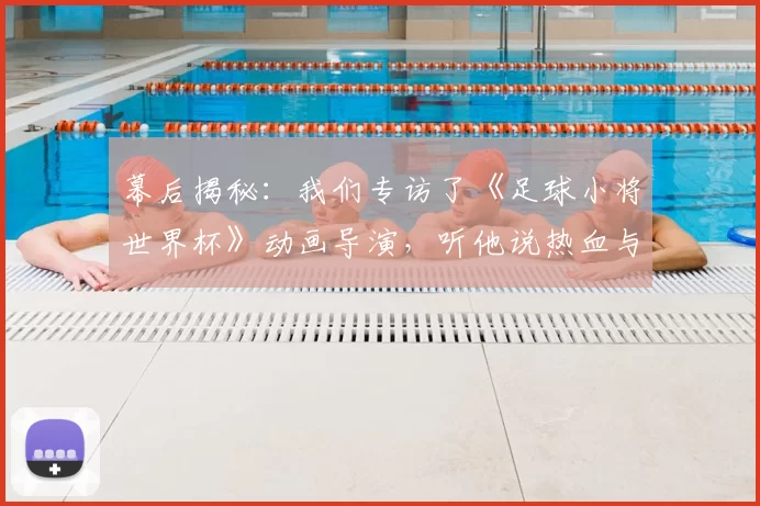 幕后揭秘:我们专访了《足球小将世界杯》动画导演,听他说热血与梦想