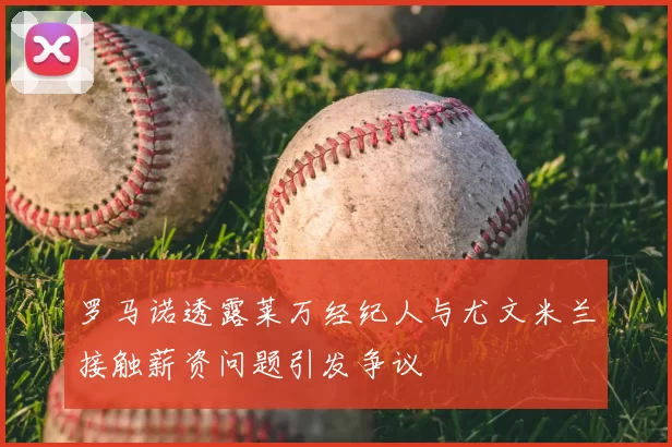 罗马诺透露莱万经纪人与尤文米兰接触薪资问题引发争议