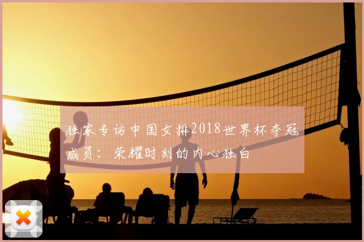 独家专访中国女排2018世界杯夺冠成员:荣耀时刻的内心独白
