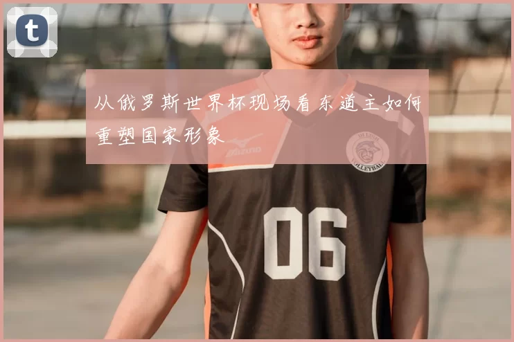 从俄罗斯世界杯现场看东道主如何重塑国家形象