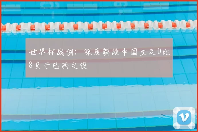世界杯战例：深度解读中国女足0比8负于巴西之役