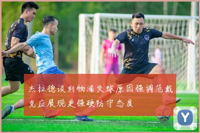 杰拉德谈利物浦失球原因强调范戴克应展现更强硬防守态度