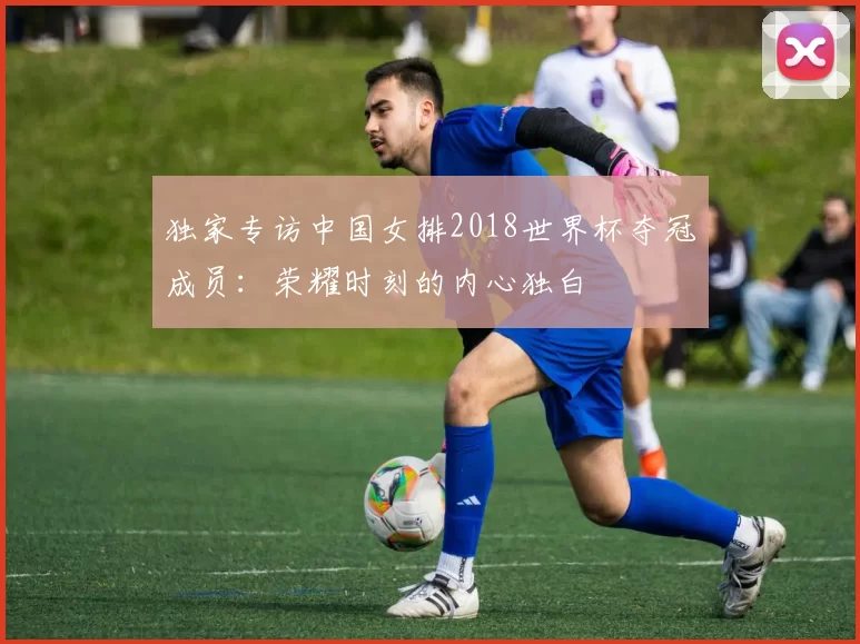 独家专访中国女排2018世界杯夺冠成员:荣耀时刻的内心独白