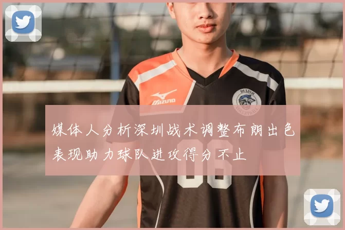媒体人分析深圳战术调整布朗出色表现助力球队进攻得分不止