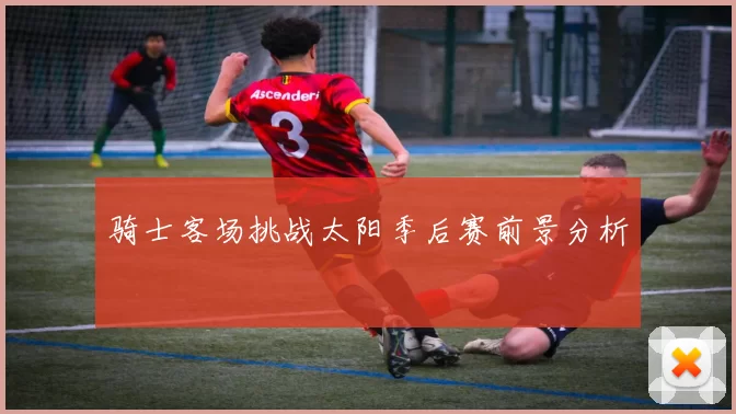 骑士客场挑战太阳季后赛前景分析
