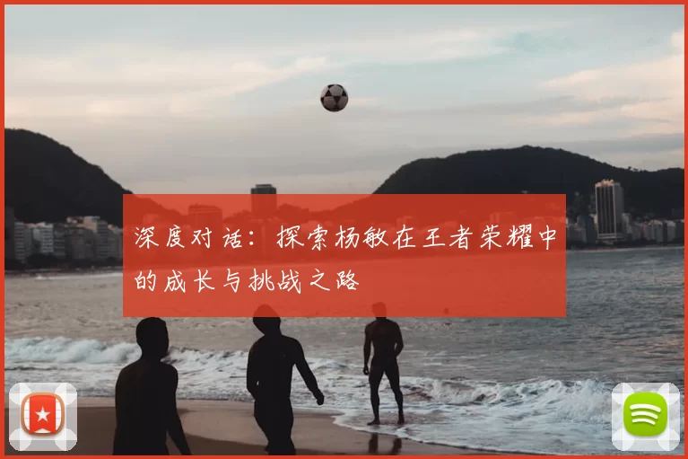 深度对话：探索杨敏在王者荣耀中的成长与挑战之路