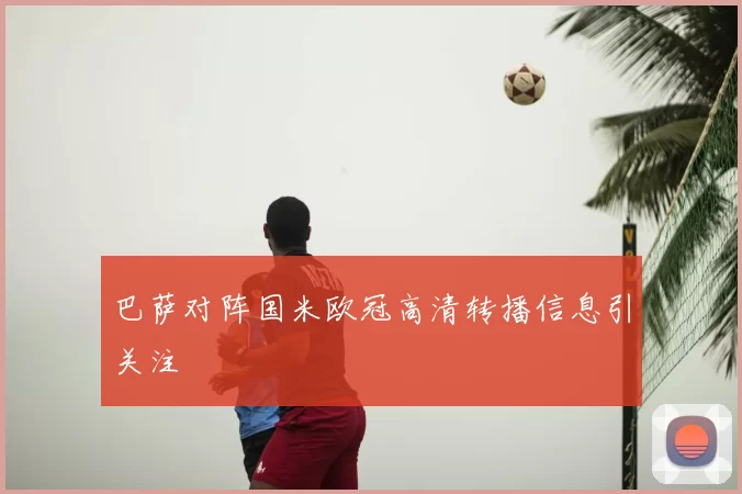 巴萨对阵国米欧冠高清转播信息引关注