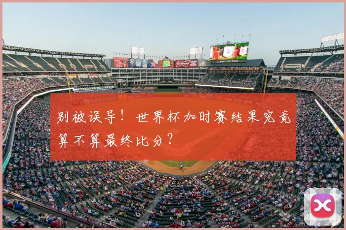 别被误导!世界杯加时赛结果究竟算不算最终比分?