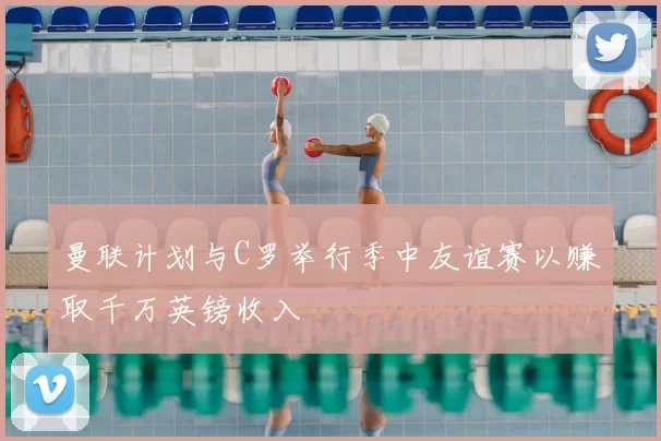曼联计划与C罗举行季中友谊赛以赚取千万英镑收入