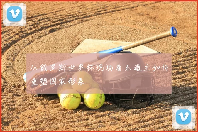 从俄罗斯世界杯现场看东道主如何重塑国家形象