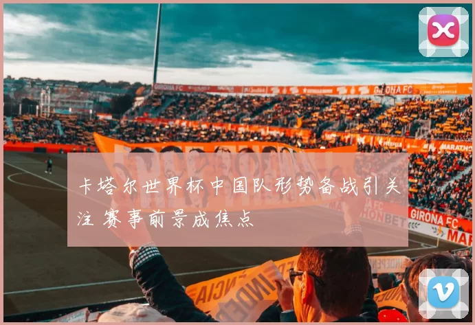 卡塔尔世界杯中国队形势备战引关注 赛事前景成焦点