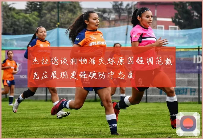 杰拉德谈利物浦失球原因强调范戴克应展现更强硬防守态度