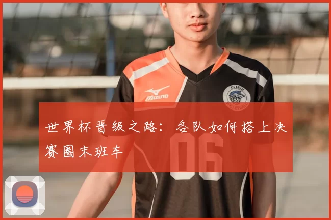 世界杯晋级之路:各队如何搭上决赛圈末班车