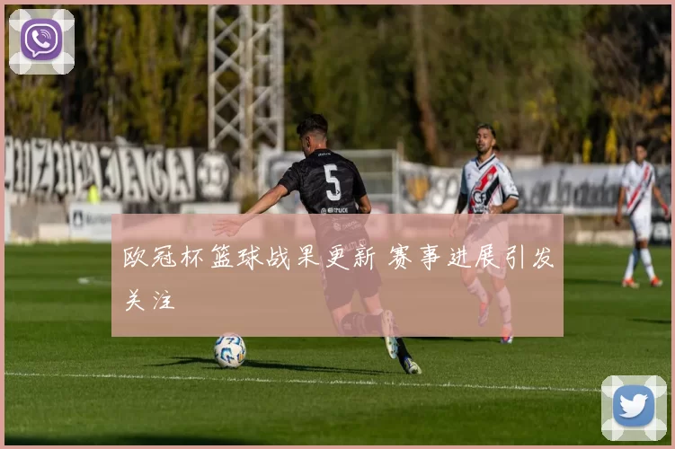 欧冠杯篮球战果更新 赛事进展引发关注