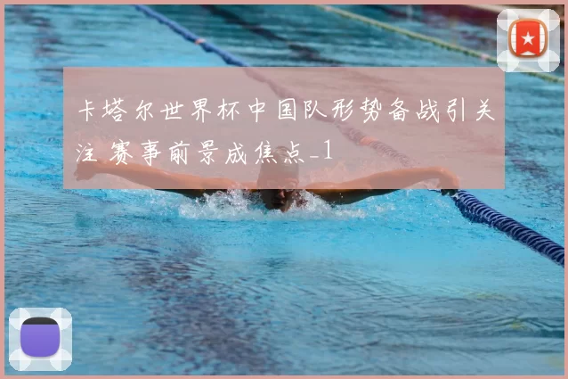 卡塔尔世界杯中国队形势备战引关注 赛事前景成焦点_1