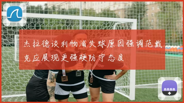 杰拉德谈利物浦失球原因强调范戴克应展现更强硬防守态度