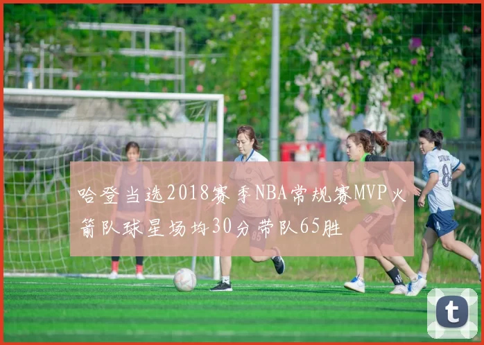 哈登当选2018赛季NBA常规赛MVP火箭队球星场均30分带队65胜